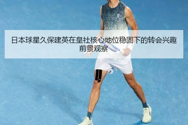 日本球星久保建英在皇社核心地位稳固下的转会兴趣前景观察