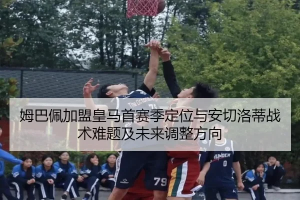 姆巴佩加盟皇马首赛季定位与安切洛蒂战术难题及未来调整方向