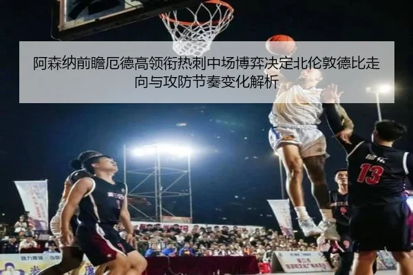 阿森纳前瞻厄德高领衔热刺中场博弈决定北伦敦德比走向与攻防节奏变化解析