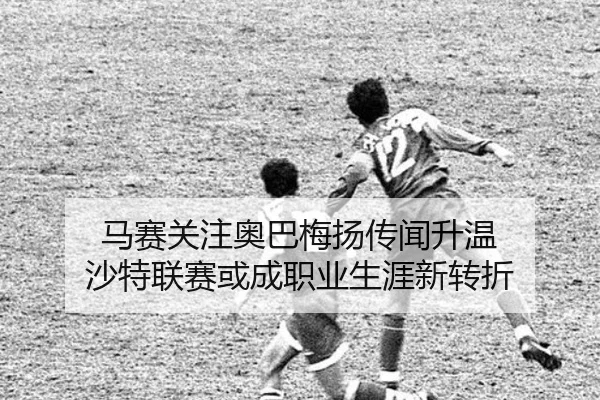 马赛关注奥巴梅扬传闻升温 沙特联赛或成职业生涯新转折