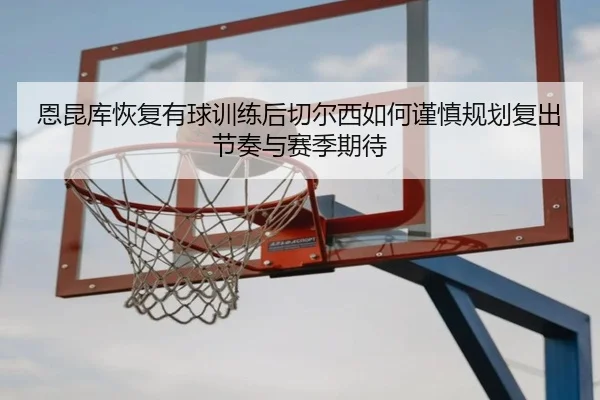 恩昆库恢复有球训练后切尔西如何谨慎规划复出节奏与赛季期待